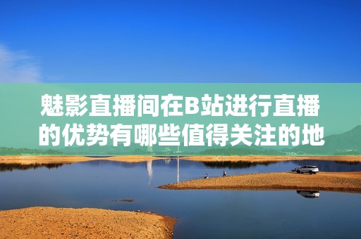 魅影直播间在B站进行直播的优势有哪些值得关注的地方