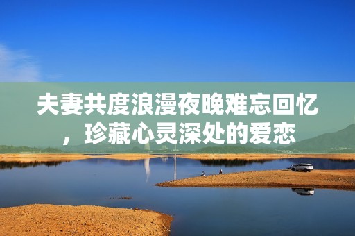 夫妻共度浪漫夜晚难忘回忆，珍藏心灵深处的爱恋
