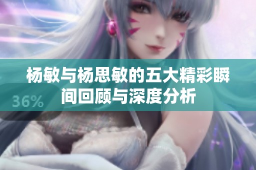 杨敏与杨思敏的五大精彩瞬间回顾与深度分析