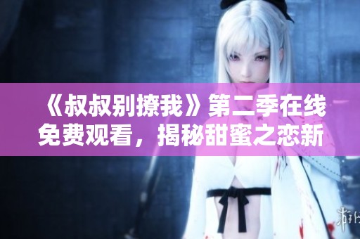 《叔叔别撩我》第二季在线免费观看，揭秘甜蜜之恋新篇章