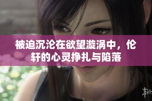 被迫沉沦在欲望漩涡中，伦轩的心灵挣扎与陷落