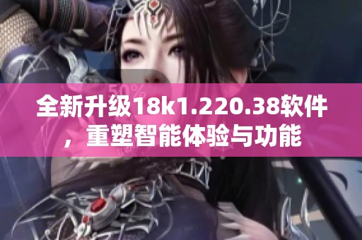 全新升级18k1.220.38软件，重塑智能体验与功能