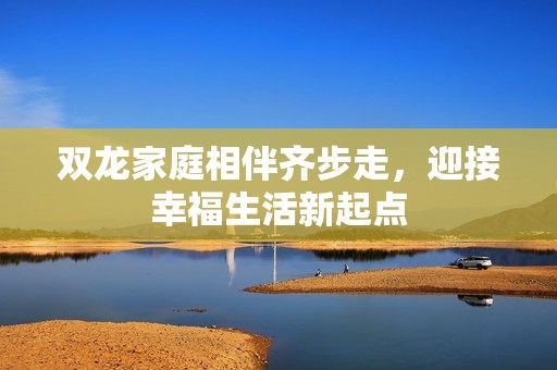 双龙家庭相伴齐步走，迎接幸福生活新起点