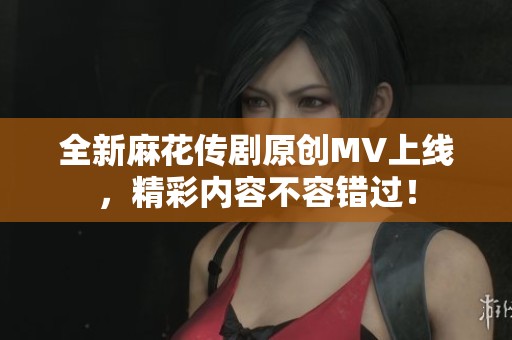 全新麻花传剧原创MV上线，精彩内容不容错过！