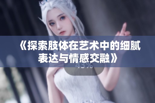 《探索肢体在艺术中的细腻表达与情感交融》