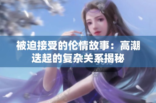 被迫接受的伦情故事：高潮迭起的复杂关系揭秘