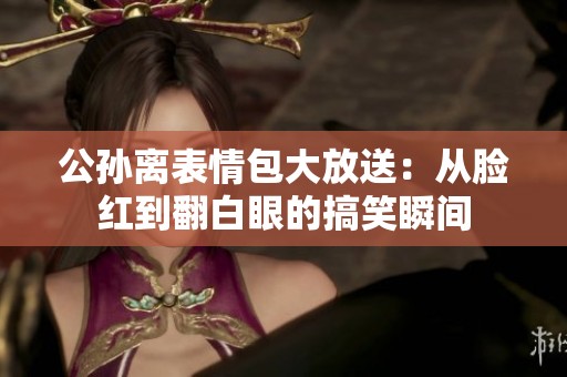 公孙离表情包大放送：从脸红到翻白眼的搞笑瞬间