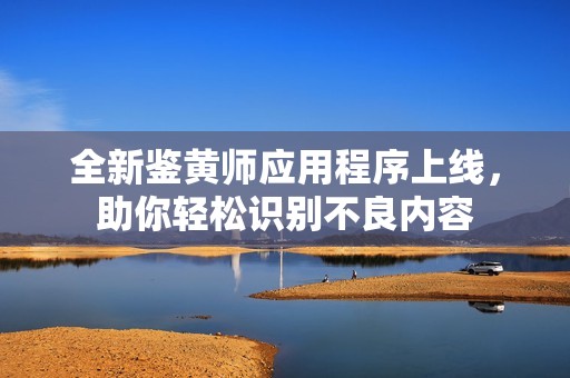 全新鉴黄师应用程序上线，助你轻松识别不良内容