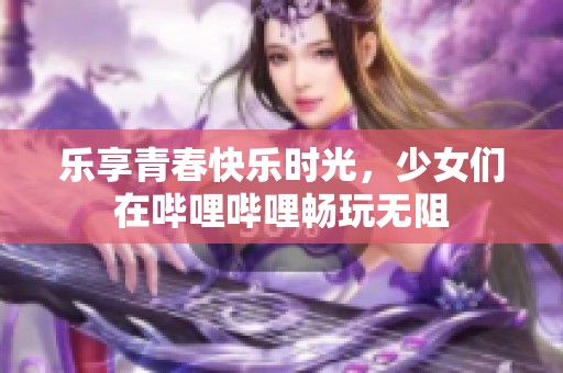 乐享青春快乐时光，少女们在哔哩哔哩畅玩无阻