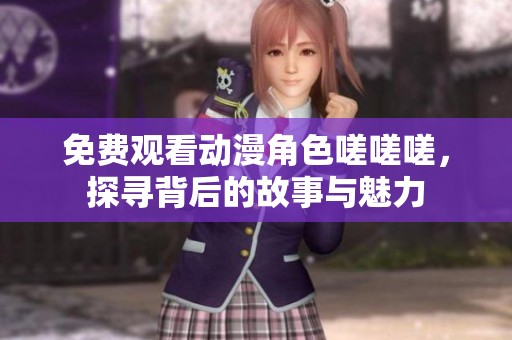 免费观看动漫角色嗟嗟嗟，探寻背后的故事与魅力