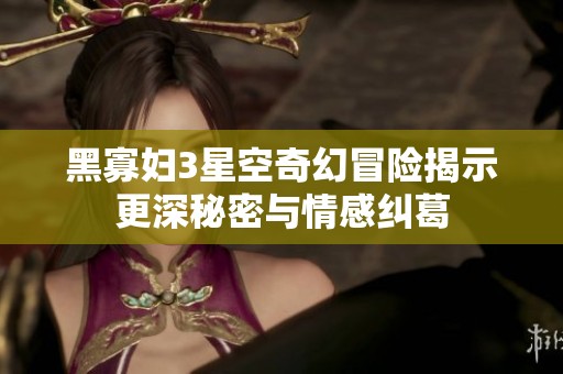 黑寡妇3星空奇幻冒险揭示更深秘密与情感纠葛