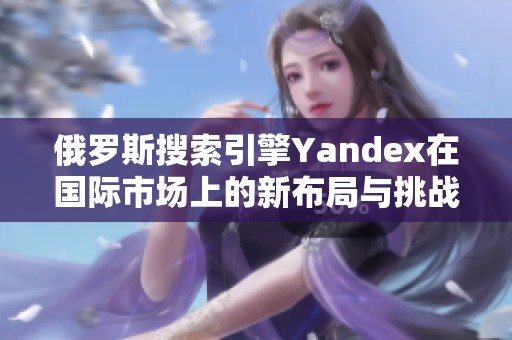 俄罗斯搜索引擎Yandex在国际市场上的新布局与挑战解析