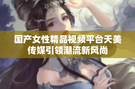 国产女性精品视频平台天美传媒引领潮流新风尚