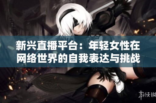 新兴直播平台：年轻女性在网络世界的自我表达与挑战