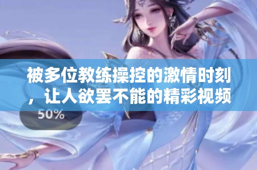被多位教练操控的激情时刻，让人欲罢不能的精彩视频