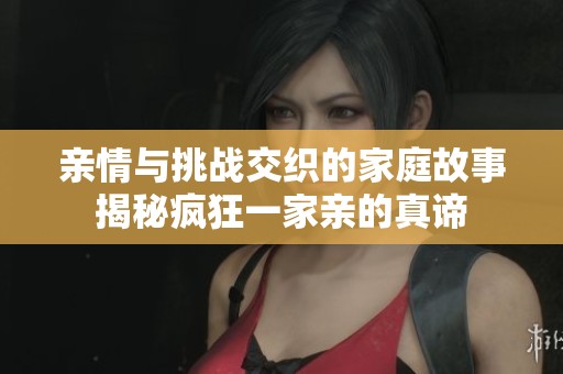 亲情与挑战交织的家庭故事揭秘疯狂一家亲的真谛