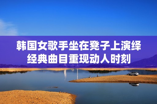 韩国女歌手坐在凳子上演绎经典曲目重现动人时刻