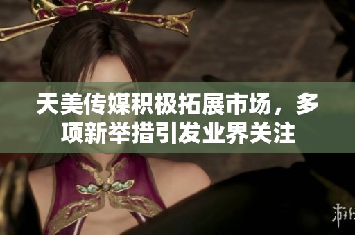 天美传媒积极拓展市场，多项新举措引发业界关注