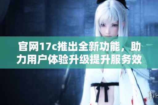 官网17c推出全新功能，助力用户体验升级提升服务效率