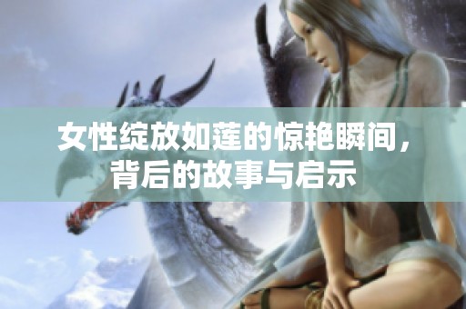 女性绽放如莲的惊艳瞬间，背后的故事与启示