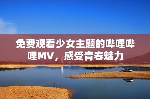 免费观看少女主题的哔哩哔哩MV，感受青春魅力