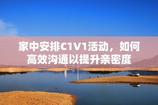 家中安排C1V1活动，如何高效沟通以提升亲密度