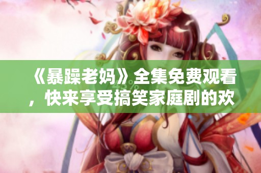 《暴躁老妈》全集免费观看，快来享受搞笑家庭剧的欢乐时光！