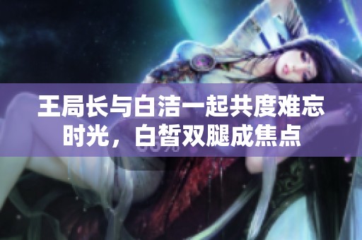 王局长与白洁一起共度难忘时光，白皙双腿成焦点