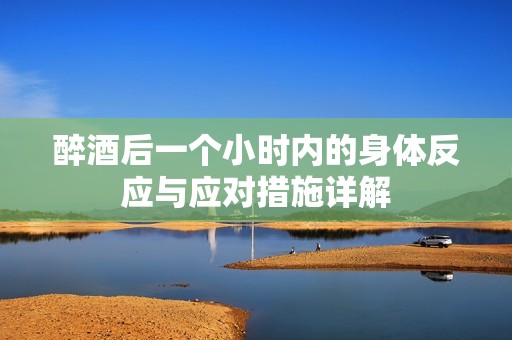 醉酒后一个小时内的身体反应与应对措施详解