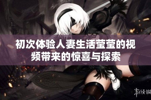 初次体验人妻生活莹莹的视频带来的惊喜与探索