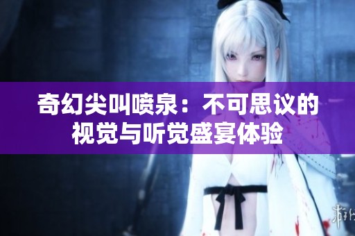 奇幻尖叫喷泉：不可思议的视觉与听觉盛宴体验