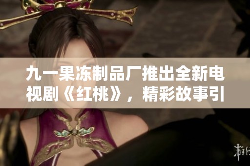 九一果冻制品厂推出全新电视剧《红桃》，精彩故事引人期待