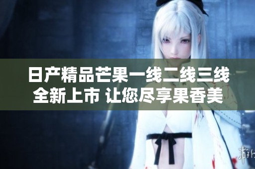 日产精品芒果一线二线三线全新上市 让您尽享果香美味