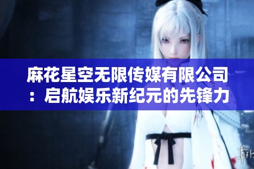 麻花星空无限传媒有限公司：启航娱乐新纪元的先锋力量