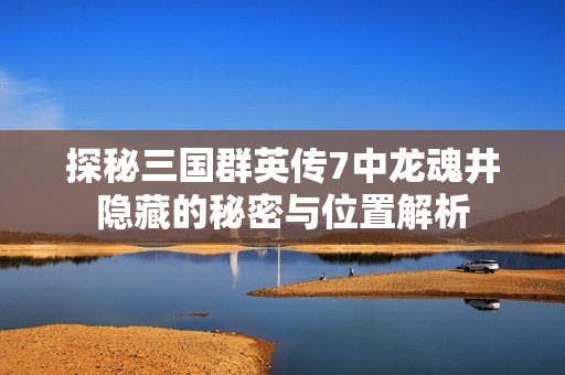 探秘三国群英传7中龙魂井隐藏的秘密与位置解析
