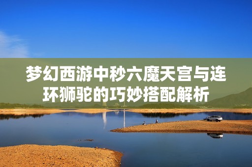 梦幻西游中秒六魔天宫与连环狮驼的巧妙搭配解析