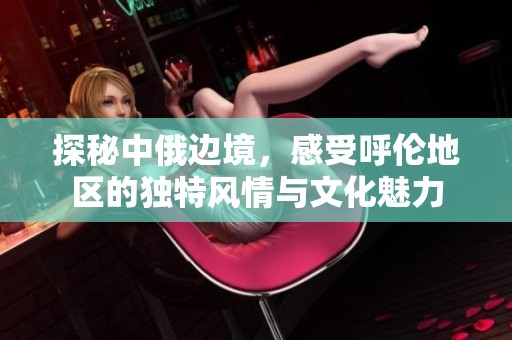 探秘中俄边境，感受呼伦地区的独特风情与文化魅力