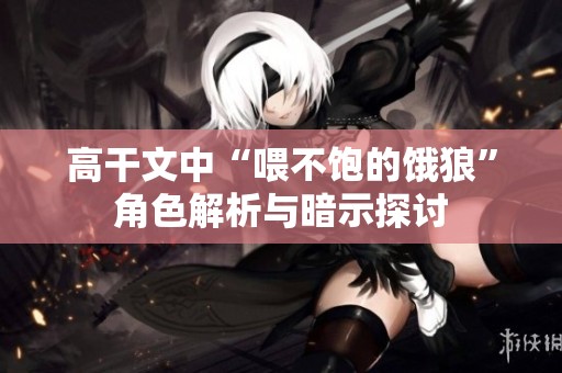 高干文中“喂不饱的饿狼”角色解析与暗示探讨