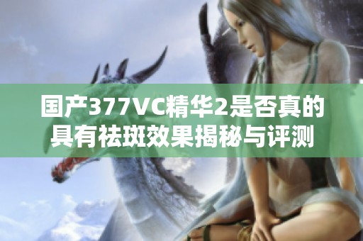 国产377VC精华2是否真的具有祛斑效果揭秘与评测