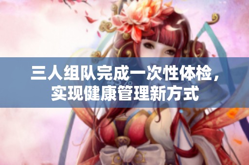 三人组队完成一次性体检，实现健康管理新方式