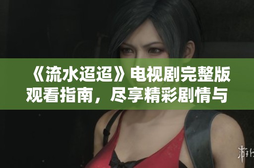 《流水迢迢》电视剧完整版观看指南，尽享精彩剧情与感人瞬间