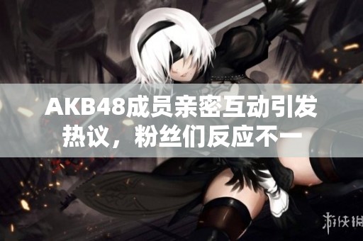 AKB48成员亲密互动引发热议，粉丝们反应不一