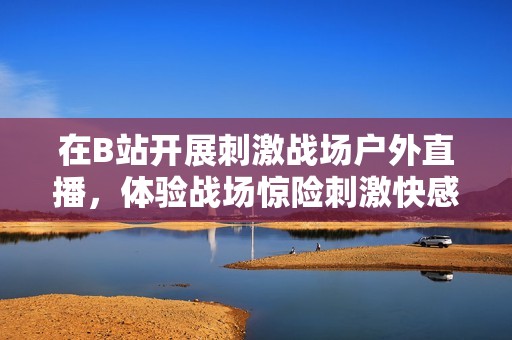 在B站开展刺激战场户外直播，体验战场惊险刺激快感！