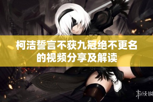 柯洁誓言不获九冠绝不更名的视频分享及解读