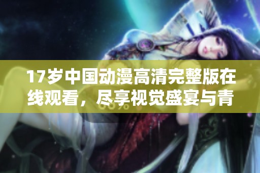 17岁中国动漫高清完整版在线观看，尽享视觉盛宴与青春故事