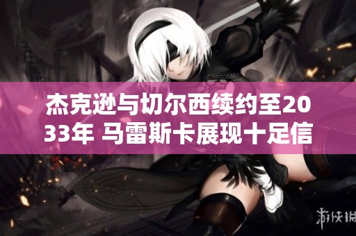 杰克逊与切尔西续约至2033年 马雷斯卡展现十足信心