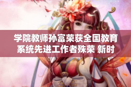 学院教师孙富荣获全国教育系统先进工作者殊荣 新时代教育热血先锋崭露头角