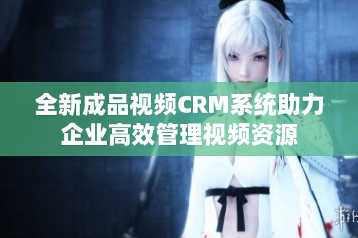 全新成品视频CRM系统助力企业高效管理视频资源