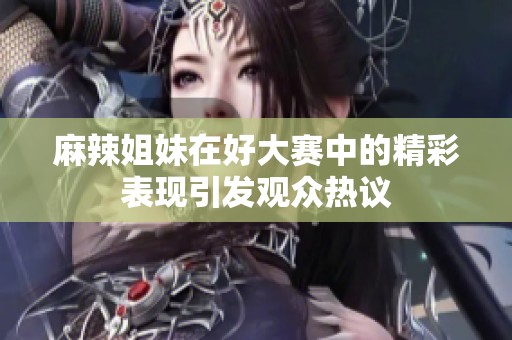 麻辣姐妹在好大赛中的精彩表现引发观众热议