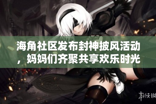 海角社区发布封神披风活动，妈妈们齐聚共享欢乐时光